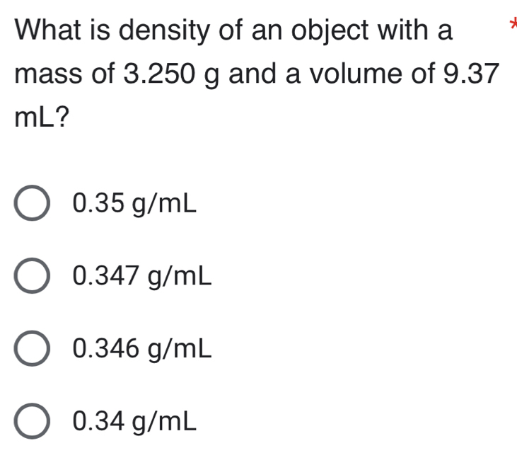 What is density of an object with a
mass of 3.250 g and a volume of 9.37
mL?
0.35 g/mL
0.347 g/mL
0.346 g/mL
0.34 g/mL