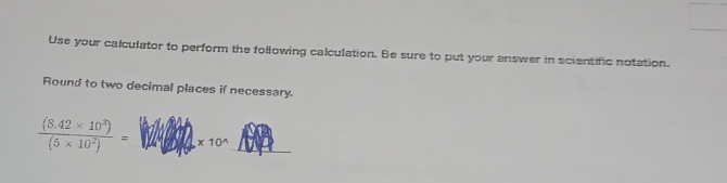 Use your calculator to perform the following calculation. Be sure to put your answer in scientific notation. 
Round to two decimal places if necessary.
 ((8.42* 10^3))/(5* 10^2) = _  * 10^(wedge) _