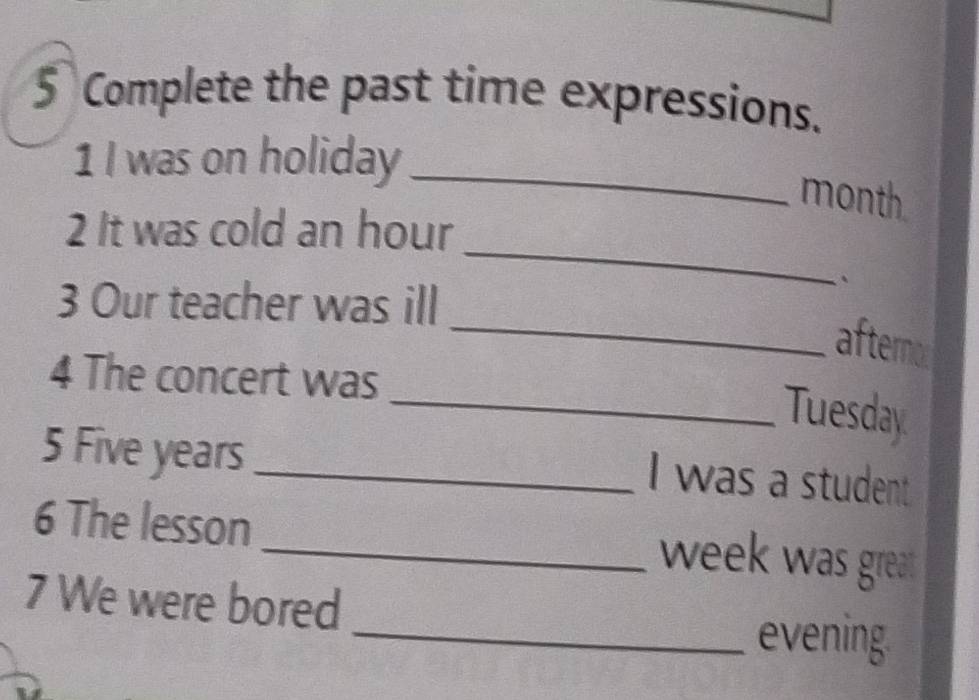 Complete the past time expressions. 
1 I was on holiday_ 
month 
_ 
2 It was cold an hour 
3 Our teacher was ill 
` 
_ 
afternod 
4 The concert was 
_Tuesday 
5 Five years _ 
I was a student 
6 The lesson _week was great 
7 We were bored 
_evening