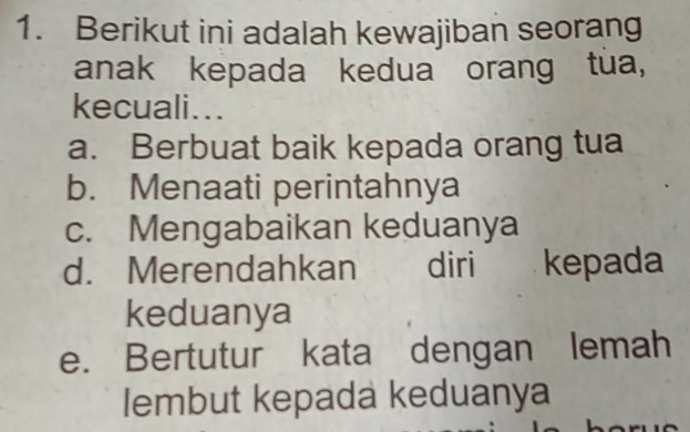 Berikut ini adalah kewajiban seorang
anak kepada kedua orang tua,
kecuali...
a. Berbuat baik kepada orang tua
b. Menaati perintahnya
c. Mengabaikan keduanya
d. Merendahkan diri kepada
keduanya
e. Bertutur kata dengan lemah
lembut kepada keduanya