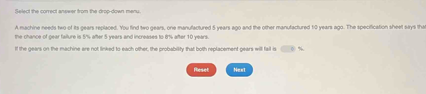 Select the correct answer from the drop-down menu. 
A machine needs two of its gears replaced. You find two gears, one manufactured 5 years ago and the other manufactured 10 years ago. The specification sheet says tha 
the chance of gear failure is 5% after 5 years and increases to 8% after 10 years. 
If the gears on the machine are not linked to each other, the probability that both replacement gears will fail is ○ %. 
Reset Next