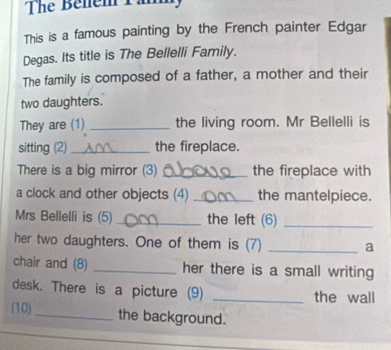 The Benem Tần 
This is a famous painting by the French painter Edgar 
Degas. Its title is The Bellelli Family. 
The family is composed of a father, a mother and their 
two daughters. 
They are (1) _the living room. Mr Bellelli is 
sitting (2) _the fireplace. 
There is a big mirror (3) _the fireplace with 
a clock and other objects (4) _the mantelpiece. 
Mrs Bellelli is (5) _the left (6)_ 
her two daughters. One of them is (7)_ 
a 
chair and (8) _her there is a small writing 
desk. There is a picture (9)_ 
the wall 
(10)_ the background.