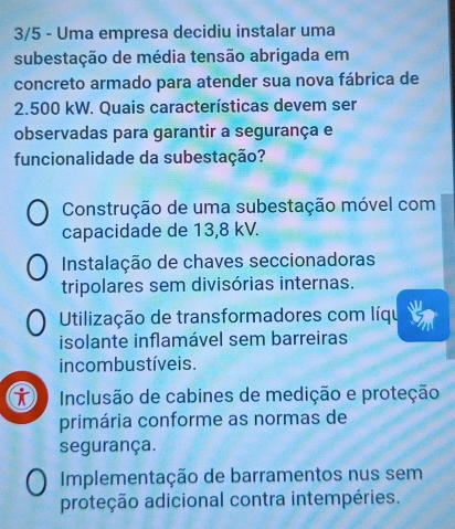 3/5 - Uma empresa decidiu instalar uma
subestação de média tensão abrigada em
concreto armado para atender sua nova fábrica de
2.500 kW. Quais características devem ser
observadas para garantir a segurança e
funcionalidade da subestação?
Construção de uma subestação móvel com
capacidade de 13,8 kV.
Instalação de chaves seccionadoras
tripolares sem divisórias internas.
Utilização de transformadores com líqu
isolante inflamável sem barreiras
incombustíveis.
Inclusão de cabines de medição e proteção
primária conforme as normas de
segurança.
Implementação de barramentos nus sem
proteção adicional contra intempéries.