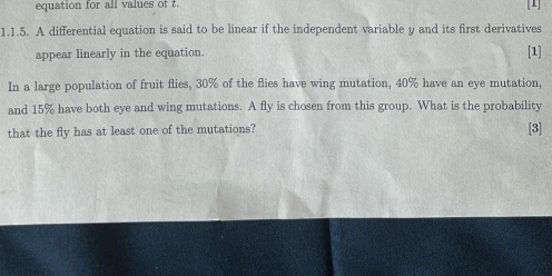 equation for all values of t [1] 
1.1.5. A differential equation is said to be linear if the independent variable y and its first derivatives 
appear linearly in the equation. 
[1] 
In a large population of fruit flies, 30% of the flies have wing mutation, 40% have an eye mutation, 
and 15% have both eye and wing mutations. A fly is chosen from this group. What is the probability 
that the fly has at least one of the mutations? [3]