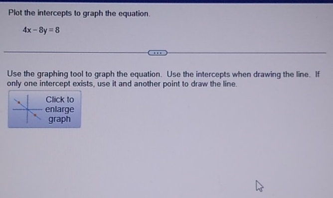 Plot the intercepts to graph the equation.
4x-8y=8
Use the graphing tool to graph the equation. Use the intercepts when drawing the line. If 
only one intercept exists, use it and another point to draw the line. 
Click to 
enlarge 
graph