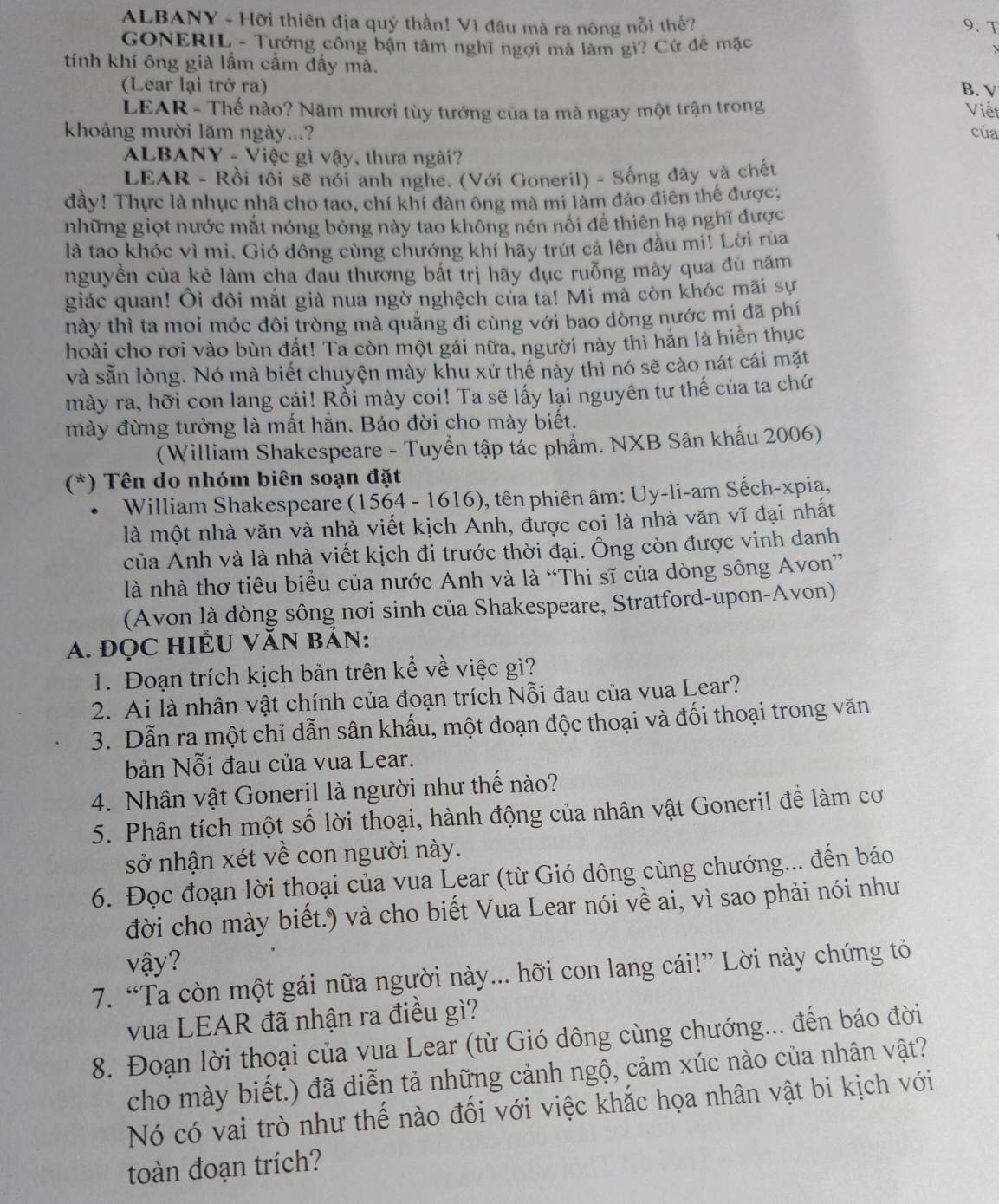 ALBANY - Hỡi thiên địa quý thần! Vì đầu mà ra nông nỗi thế? 9. T
GONERIL - Tướng công bận tâm nghĩ ngợi mả làm gì? Cứ đề mặc
tính khí ông già lầm cầm đấy mà.
(Lear lại trở ra) B. V
LEAR - Thế nào? Năm mươi tùy tướng của ta mà ngay một trận trong Việt
khoảng mười lãm ngày...? của
ALBANY - Việc gì vậy, thưa ngài?
LEAR - Rồi tôi sẽ nói anh nghe. (Với Goneril) - Sống đây và chết
đầy! Thực là nhục nhã cho tao, chí khí đàn ông mà mi làm đảo điên thế được;
những giọt nước mắt nóng bỏng này tao không nén nổi đề thiên hạ nghĩ được
là tao khóc vì mi. Gió dông cùng chướng khí hãy trút cả lên đầu mi! Lời rùa
nguyền của kẻ làm cha đau thương bắt trị hãy đục ruỗng mày qua đú năm
giác quan! Ôi đôi mắt giả nua ngờ nghệch của ta! Mi mà còn khóc mãi sự
này thì ta moi móc đôi tròng mà quảng đi cùng với bao dòng nước mi đã phí
hoài cho rơi vào bùn đất! Ta còn một gái nữa, người này thì hăn là hiễn thục
và sẵn lòng. Nó mà biết chuyện mày khu xử thế này thì nó sẽ cào nát cái mặt
mày ra, hỡi con lang cái! Rồi mày coi! Ta sẽ lấy lại nguyên tư thế của ta chứ
mày đừng tưởng là mất hắn. Báo đời cho mày biết.
(William Shakespeare - Tuyển tập tác phẩm. NXB Sân khẩu 2006)
(*) Tên do nhóm biên soạn đặt
William Shakespeare (1564 - 1616), tên phiên âm: Uy-li-am Sếch-xpia,
là một nhà văn và nhà viết kịch Anh, được coi là nhà văn vĩ đại nhất
của Anh và là nhà viết kịch đi trước thời đại. Ông còn được vinh danh
là nhà thơ tiêu biểu của nước Anh và là “Thi sĩ của dòng sông Avon”
(Avon là dòng sông nơi sinh của Shakespeare, Stratford-upon-Avon)
A. đọC HIÊU VăN bản:
1. Đoạn trích kịch bản trên kể về việc gì?
2. Ai là nhân vật chính của đoạn trích Nỗi đau của vua Lear?
3. Dẫn ra một chỉ dẫn sân khấu, một đoạn độc thoại và đối thoại trong văn
bản Nỗi đau của vua Lear.
4. Nhân vật Goneril là người như thế nào?
5. Phân tích một số lời thoại, hành động của nhân vật Goneril để làm cơ
sở nhận xét về con người này.
6. Đọc đoạn lời thoại của vua Lear (từ Gió dông cùng chướng... đến báo
đời cho mày biết.) và cho biết Vua Lear nói về ai, vì sao phải nói như
vậy?
7. “Ta còn một gái nữa người này... hỡi con lang cái!” Lời này chứng tỏ
vua LEAR đã nhận ra điều gì?
8. Đoạn lời thoại của vua Lear (từ Gió dông cùng chướng... đến báo đời
cho mày biết.) đã diễn tả những cảnh ngộ, cảm xúc nào của nhân vật?
Nó có vai trò như thế nào đối với việc khắc họa nhân vật bi kịch với
toàn đoạn trích?