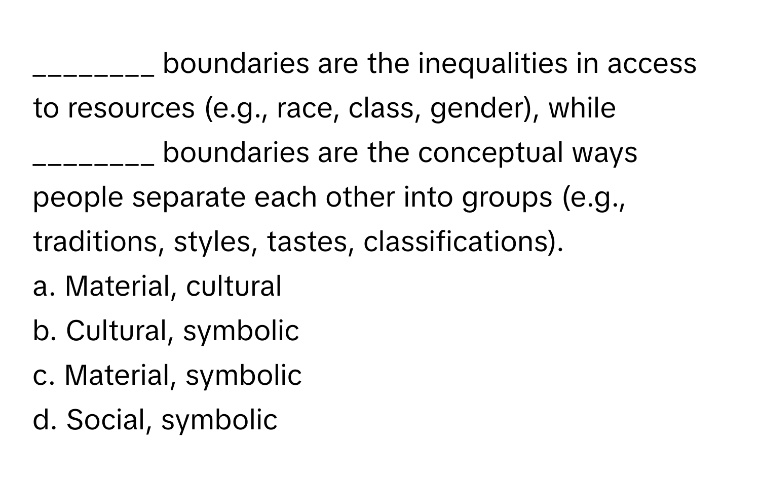 boundaries are the inequalities in access to resources (e.g., race, class, gender), while ________ boundaries are the conceptual ways people separate each other into groups (e.g., traditions, styles, tastes, classifications).

a. Material, cultural
b. Cultural, symbolic
c. Material, symbolic
d. Social, symbolic