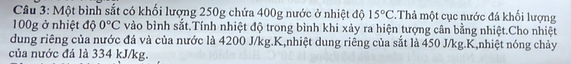 Một bình sắt có khối lượng 250g chứa 400g nước ở nhiệt độ 15°C Thả một cục nước đá khối lượng
100g ở nhiệt độ 0°C vào bình sắt.Tính nhiệt độ trong bình khi xảy ra hiện tượng cân bằng nhiệt.Cho nhiệt 
dung riêng của nước đá và của nước là 4200 J/kg. K,nhiệt dung riêng của sắt là 450 J/kg. K,nhiệt nóng chảy 
của nước đá là 334 kJ/kg.