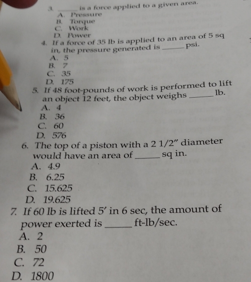 is a force applied to a given area.
A. Pressure
B. Torque
C. Work
D. Power
4. If a force of 35 lb is applied to an area of 5 sq
in, the pressure generated is _psi.
A. 5
B. 7
C. 35
D. 175
5. If 48 foot-pounds of work is performed to lift
an object 12 feet, the object weighs _lb.
A. 4
B. 36
C. 60
D. 576
6. The top of a piston with a 2 1/2" diameter
would have an area of _ sq in.
A. 4.9
B. 6.25
C. 15.625
D. 19.625
7. If 60 lb is lifted 5' in 6 sec, the amount of
power exerted is _ ft-lb/sec.
A. 2
B. 50
C. 72
D. 1800