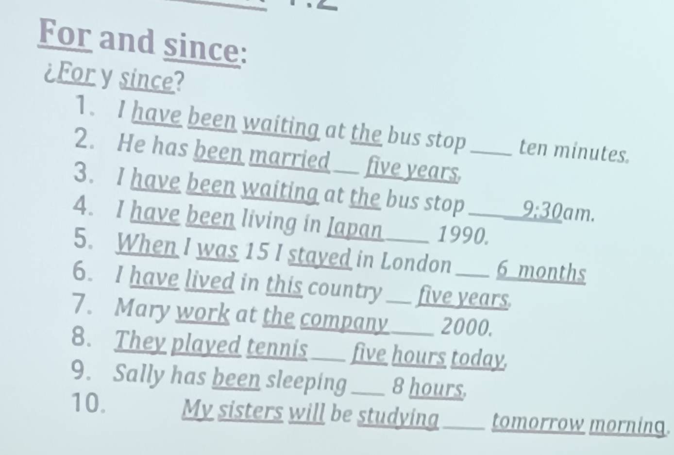 For and since: 
¿For y since? 
1. I have been waiting at the bus stop ten minutes. 
2. He has been married five years._ 
3. I have been waiting at the bus stop 9:30 am. 
4. I have been living in Japan 1990. 
5. When I was 15 I stayed in London 6 months
6. I have lived in this country ___ five years. 
7. Mary work at the company____ 2000. 
8. They played tennis ____ five hours today. 
9. Sally has been sleeping ___ 8 hours. 
10. My sisters will be studying tomorrow morning.