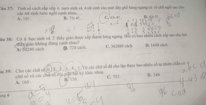 Tính số cách sắp xếp 6 nam sinh và 4 nữ sinh vào một dãy ghế hàng ngang có 10 chỗ ngồi sao cho
các nữ sinh luôn ngồi cạnh nhau.
A. 10!. B. 7!* 4!... C, 6!* 4!.. D. 6!* 5!. 
ầu 38: Có 6 học sinh và 2 thầy giáo được xếp thành hàng ngang. Hồi có bao nhiều cách xếp sao cho hai
thay giáo không đứng cạnh nhau?
A. 30240 cách. B. 720 cách. C. 362880 cách. D. 1440 cách.
Su 39: Cho các chữ số(0) L, 2, 3, 4, 5 Từ các chữ số đã cho lập được bao nhiêu số tự nhiên chẵn có 4
chữ số và các chữ số đội một bắt kỳ khác nhau.
A. 160. B. 156. C. 752. D. 240.
ng 6