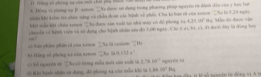 D. Hằng số phóng xạ của một chất phụ thuộc và o h
. Đồng vị phóng xạ β xenon beginarrayr 133 54endarray 'Xe được sử dụng trong phương pháp nguyên từ đánh dấu của y học hạt
nhân khí kiểm tra chức năng và chẳn đoán các bệnh về phối. Chu kỉ bán rã của xenon _(54)^(133)X_0 là 5, 24 ngày.
Một mẫu khí chứa xenon  133/54  Xe được sản xuất tại nhà máy có độ phóng * mu 4,25.10^9Bq. Mẫu đó được vận
chuyển về bệnh viện và sử dụng cho bệnh nhân sau đó 3,00 ngày, Các ý a), b), c), d) dưới đây là đúng hay
sai?
a) Sản phẩm phần rã của xenon  133/54  Xe là cesium  133/55  He .
b) Hằng số phóng xạ của xenon  133/54  +_0 l 0,132s^(-1). 
c) Số nguyên tử  113/14  Xe có trong mẫu mới sản xuất là 2,78.10^(15) nguydn từ
d) Khi bệnh nhân sử dụng, độ phóng xạ của mẫu khí là 1,86.10^9Bq. 
Um ban đầu ti lê số nguyên từ đồng vị A tị