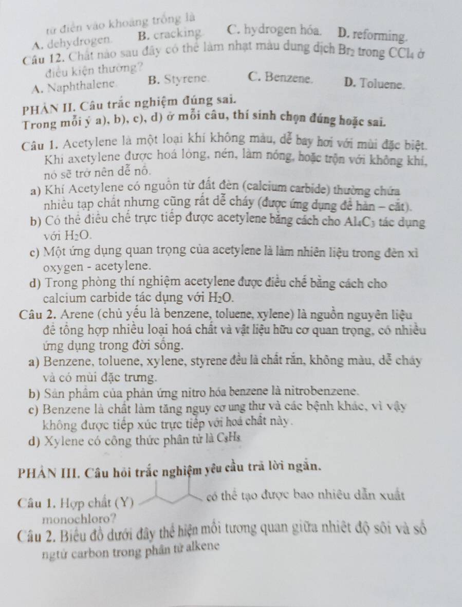 từ điễn vào khoảng trống là
A. dehydrogen. B. cracking C. hydrogen hóa. D. reforming.
Câu 12. Chất nào sau đây có thể làm nhạt màu dung địch Br_2 trong CCl4 ở
điều kiện thường?
A. Naphthalene B. Styrene. C. Benzene. D. Toluene.
PHÀN II. Câu trắc nghiệm đúng sai.
Trong mỗi ý a), b), c), d) ở mỗi câu, thí sinh chọn đúng hoặc sai.
Câu 1. Acetylene là một loại khí không màu, dể bay hơi với mùi đặc biệt.
Khi axetylene được hoá lòng, nén, làm nóng, hoặc trộn với không khi,
nó sẽ trở nên dễ nô.
a) Khí Acetylene có nguồn từ đất đèn (calcium carbide) thường chứa
nhiêu tạp chất nhưng cũng rất dễ cháy (được ứng dụng đề hàn - cặt)
b) Có thể điều chế trực tiếp được acetylene bằng cách cho Al₄C₃ tác dụng
với H_2O.
c) Một ứng dụng quan trọng của acetylene là làm nhiên liệu trong đền xỉ
oxygen - acetylene.
d) Trong phòng thí nghiệm acetylene được điều chế bằng cách cho
calcium carbide tác dụng với H_2O.
Câu 2. Arene (chủ yểu là benzene, toluene, xylene) là nguồn nguyên liệu
để tổng hợp nhiều loại hoá chất và vật liệu hữu cơ quan trọng, có nhiều
ứ ng dụng trong đời sống.
a) Benzene, toluene, xylene, styrene đều là chất rắn, không màu, dễ cháy
và có mùi đặc trưng.
b) Sản phâm của phản ứng nitro hóa benzene là nitrobenzene.
c) Benzene là chất làm tăng nguy cơ ung thự và các bệnh khác, vì vậy
không được tiếp xúc trực tiếp với hoá chất này.
d) Xylene có công thức phân tử là C₃Hs
PHẢN III. Câu hỏi trắc nghiệm yêu cầu trã lời ngắn.
Câu 1. Hợp chất (Y)
có thể tạo được bao nhiêu dẫn xuất
monochloro?
Câu 2. Biểu đồ dưới đây thể hiện mỗi tương quan giữa nhiệt độ sôi và số
ngtứ carbon trong phần tử alkene