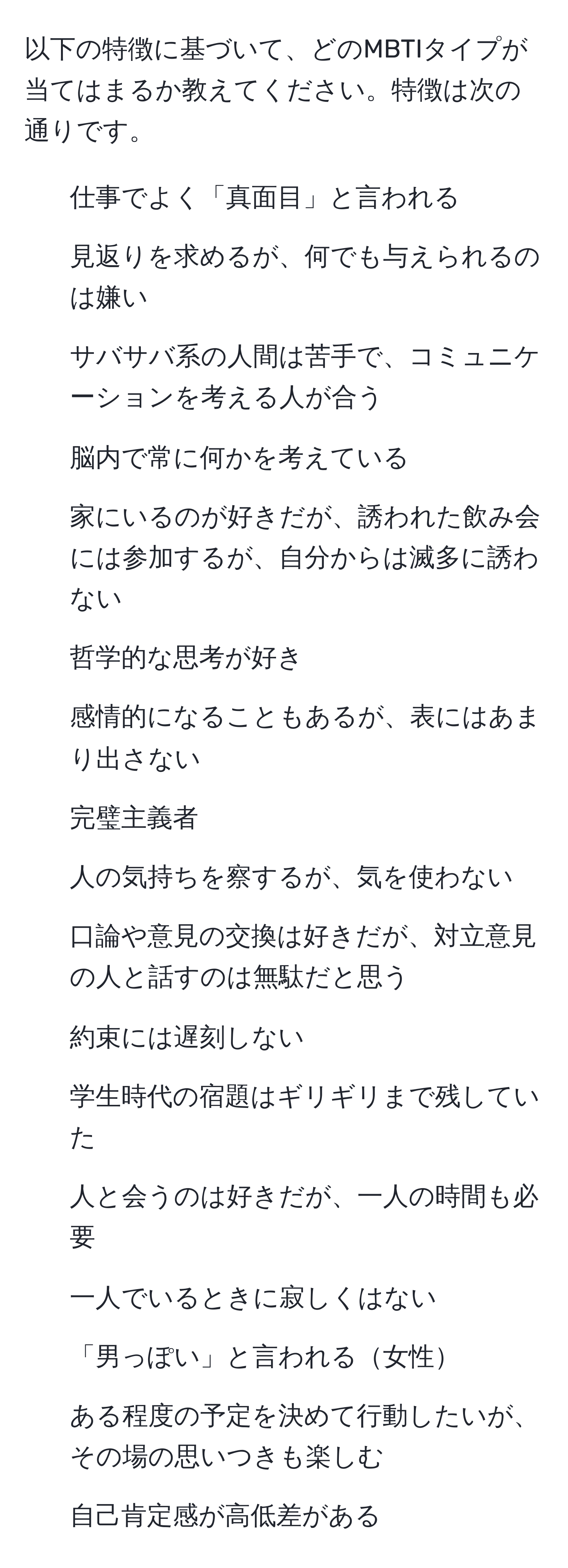 以下の特徴に基づいて、どのMBTIタイプが当てはまるか教えてください。特徴は次の通りです。  
- 仕事でよく「真面目」と言われる
- 見返りを求めるが、何でも与えられるのは嫌い
- サバサバ系の人間は苦手で、コミュニケーションを考える人が合う
- 脳内で常に何かを考えている
- 家にいるのが好きだが、誘われた飲み会には参加するが、自分からは滅多に誘わない
- 哲学的な思考が好き
- 感情的になることもあるが、表にはあまり出さない
- 完璧主義者
- 人の気持ちを察するが、気を使わない
- 口論や意見の交換は好きだが、対立意見の人と話すのは無駄だと思う
- 約束には遅刻しない
- 学生時代の宿題はギリギリまで残していた
- 人と会うのは好きだが、一人の時間も必要
- 一人でいるときに寂しくはない
- 「男っぽい」と言われる女性
- ある程度の予定を決めて行動したいが、その場の思いつきも楽しむ
- 自己肯定感が高低差がある