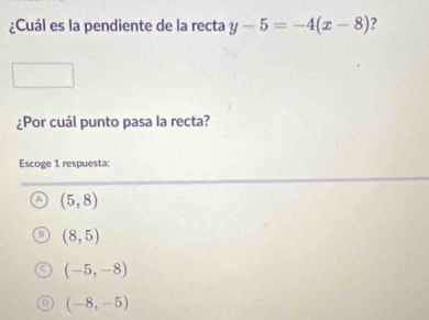 ¿Cuál es la pendiente de la recta y-5=-4(x-8) ?
¿Por cuál punto pasa la recta?
Escoge 1 respuesta:
(5,8)
(8,5)
(-5,-8)
(-8,-5)