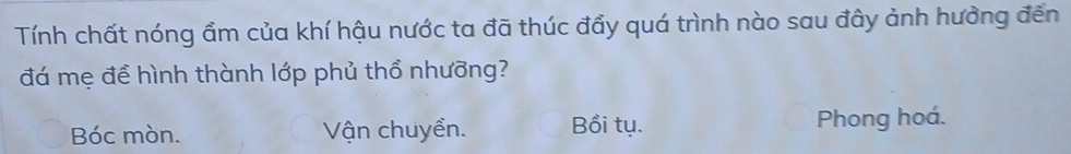 Tính chất nóng ẩm của khí hậu nước ta đã thúc đẩy quá trình nào sau đây ảnh hưởng đến
đá mẹ để hình thành lớp phủ thổ nhưỡng?
Bóc mòn. Vận chuyển. Bồi tụ. Phong hoá.