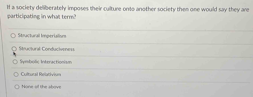 If a society deliberately imposes their culture onto another society then one would say they are
participating in what term?
Structural Imperialism
Structural Conduciveness
Symbolic Interactionism
Cultural Relativism
None of the above