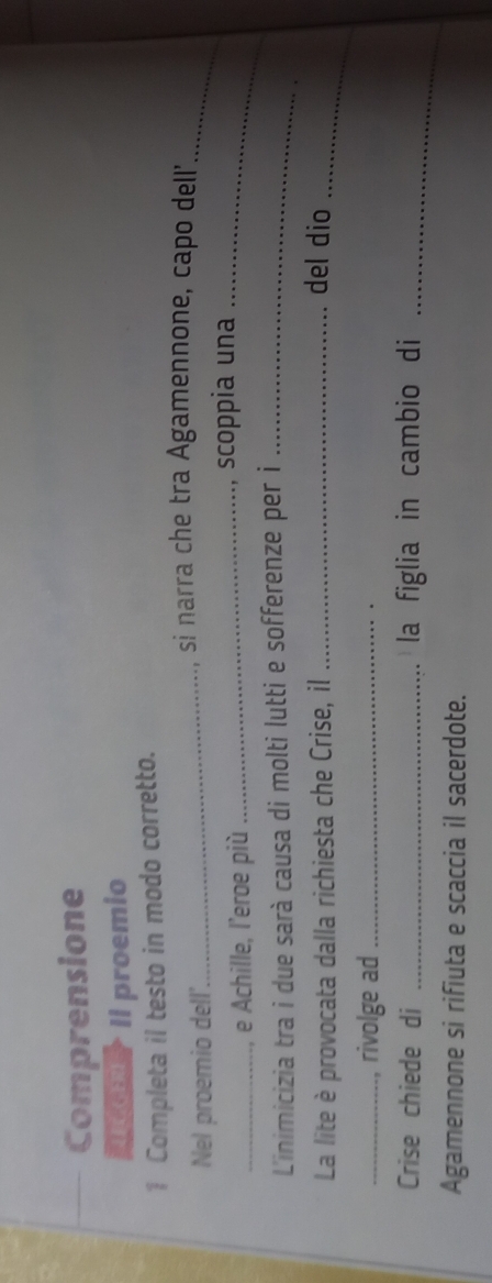 Comprensione 
M Il proemio 
1 Completa il testo in modo corretto. 
_ 
_ 
si narra che tra Agamennone, capo dell' 
Nel proemio dell' 
_e Achille, l'eroe più _, scoppia una_ 
L'inimicizia tra i due sarà causa di molti lutti e sofferenze per i_ 
La lite è provocata dalla richiesta che Crise, il_ 
_ 
del dio 
_, rivolge ad_ 
Crise chiede di _la figlia in cambio di_ 
Agamennone si rifiuta e scaccia il sacerdote.