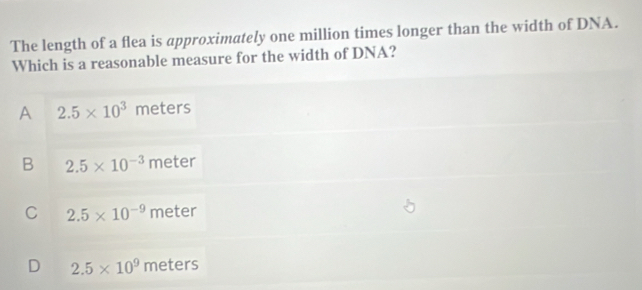 The length of a flea is approximately one million times longer than the width of DNA.
Which is a reasonable measure for the width of DNA?
A 2.5* 10^3 meters
B 2.5* 10^(-3) meter
C 2.5* 10^(-9) meter
D 2.5* 10^9 meters