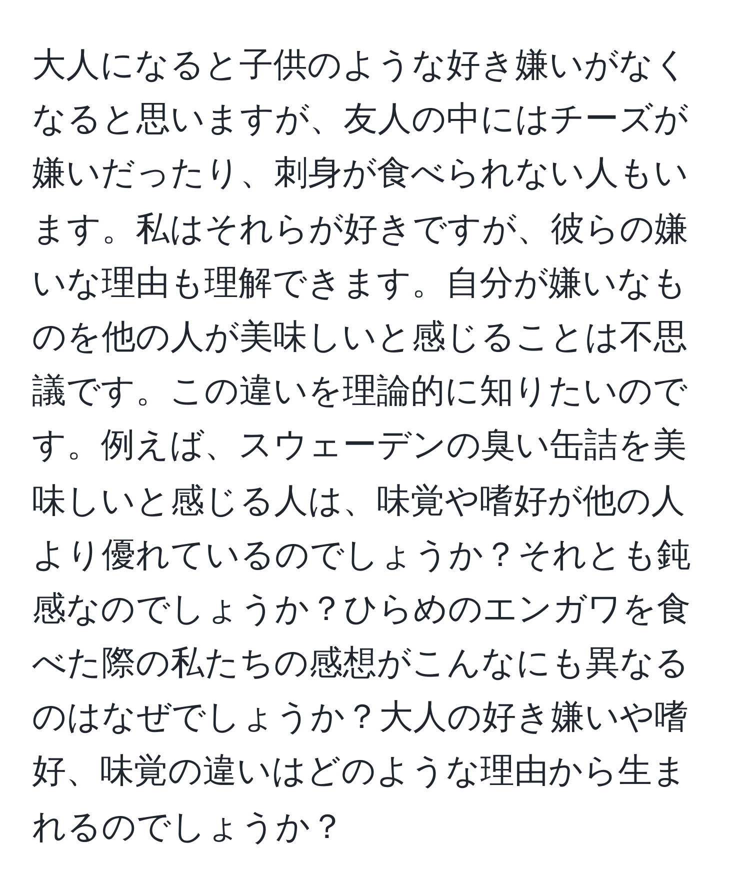 大人になると子供のような好き嫌いがなくなると思いますが、友人の中にはチーズが嫌いだったり、刺身が食べられない人もいます。私はそれらが好きですが、彼らの嫌いな理由も理解できます。自分が嫌いなものを他の人が美味しいと感じることは不思議です。この違いを理論的に知りたいのです。例えば、スウェーデンの臭い缶詰を美味しいと感じる人は、味覚や嗜好が他の人より優れているのでしょうか？それとも鈍感なのでしょうか？ひらめのエンガワを食べた際の私たちの感想がこんなにも異なるのはなぜでしょうか？大人の好き嫌いや嗜好、味覚の違いはどのような理由から生まれるのでしょうか？