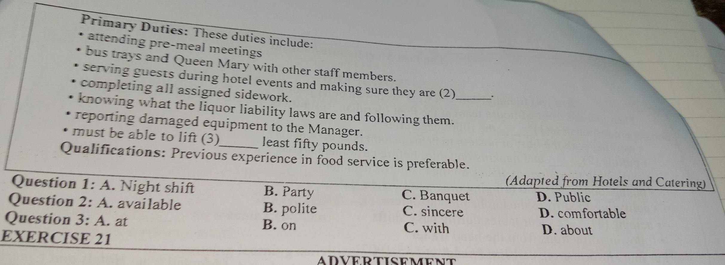 Primary Duties: These duties include:
attending pre-meal meetings 
bus trays and Queen Mary with other staff members.
serving guests during hotel events and making sure they are (2) .
completing all assigned sidework.
knowing what the liquor liability laws are and following them._
reporting darnaged equipment to the Manager.
must be able to lift (3) least fifty pounds.
Qualifications: Previous experience in food service is preferable.
(Adapted from Hotels and Catering)
Question 1:A . Night shift B. Party C. Banquet
D. Public
Question 2:A . available B. polite
C. sincere D. comfortable
Question 3:A . at
B. on C. with D. about
EXERCISE 21
ADVERTISEMENT