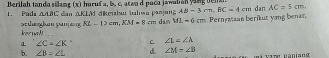 Berilah tanda silang (x) huruf a, b, c, atau d pada jawaban yang benar!
1. Pada △ ABC dan △ KLM diketahui bahwa panjang AB=3cm, BC=4cm dan AC=5cm, 
sedangkan panjang KL=10cm, KM=8cm dan ML=6cm Pernyataan berikut yang benar,
kecuali ....
a. ∠ C=∠ K^
C. ∠ L=∠ A
b. ∠ B=∠ L
d. ∠ M=∠ B
In se e l a vang panian