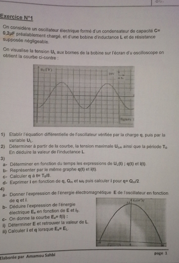 Exercice N° 1
On considère un oscillateur électrique formé d'un condensateur de capacité c=
0,2μF préalablement chargé, et d'une bobine d'inductance L et de résistance
supposée négligeable.
On visualise la tension U_L
obtient la courbe ci-contre : aux bornes de la bobine sur l'écran d'u oscilloscope on
1) Établir l'équation différentielle de l'oscillateur vérifiée par la charge q, puis par la
variable U_L.
2) Déterminer à partir de la courbe, la tension maximale U_Ln ainsi que la période T_0.
En déduire la valeur de l'inductance L.
3)
a- Déterminer en fonction du temps les expressions de U_L(t):q(t) et i(t).
b- Représenter par le même graphe q(t) et i(t).
c- Calculer q à t=T_0/8.
d- Exprimer i en fonction de q. Q_m et w puis calculer i pour q=Q_m/2
4)
a- Donner l'expression de l'énergie électromagnétique E de l'oscillateur en fonction
de q et i.
b- Déduire l'expression de l'énergie
électrique E_o en fonction de E et l_2.
c- On donne la courbe E_o=f(i) :
i) Déterminer E et retrouver la valeur de L.
ii) Calculer i et q lorsque E_o=E_L
Elaborée par Amamou Sahbi
page 1