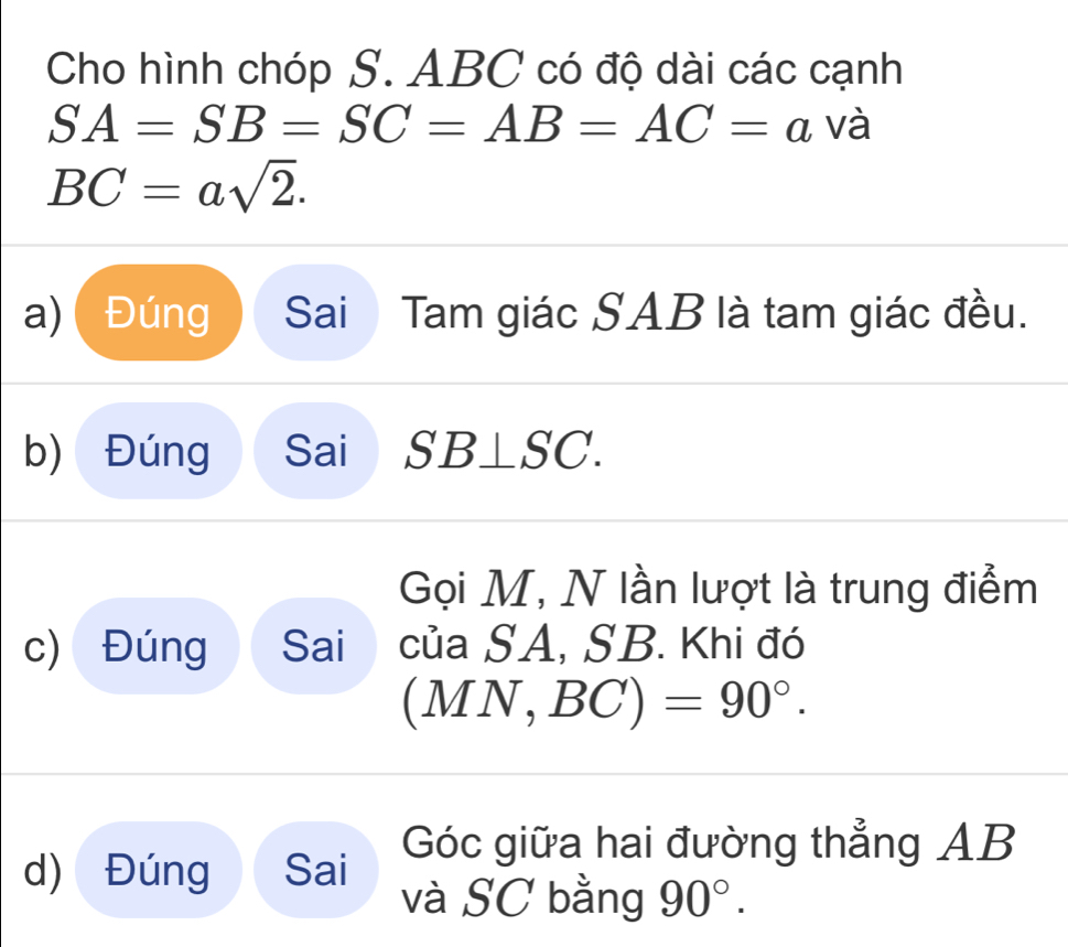 Cho hình chóp S. ABC có độ dài các cạnh
SA=SB=SC=AB=AC=a và
BC=asqrt(2). 
a) Đúng Sai Tam giác SAB là tam giác đều. 
b) Đúng Sai SB⊥ SC. 
Gọi M, N lần lượt là trung điểm 
c) Đúng Sai của SA, SB. Khi đó
(MN,BC)=90°. 
Góc giữa hai đường thẳng AB
d) Đúng Sai 
và SC bằng 90°.