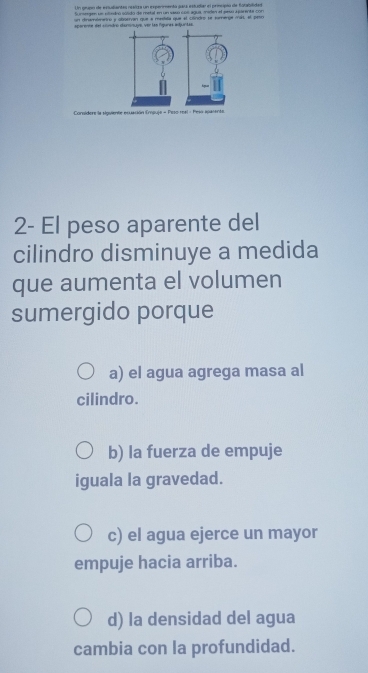 Sumesgen sn vlledoó solidó de metal en un saso so agua maien el sesu aparente con
un dinumbenetro y oboervan que a mestala que el condro se somerge mát, el petro
sporents del condro dioninuys, ver las fgunas adjuntas.
Considere la siguiente esuación Empuje - Peso real - Peso apasente.
2- El peso aparente del
cilindro disminuye a medida
que aumenta el volumen
sumergido porque
a) el agua agrega masa al
cilindro.
b) la fuerza de empuje
iguala la gravedad.
c) el agua ejerce un mayor
empuje hacia arriba.
d) la densidad del agua
cambia con la profundidad.