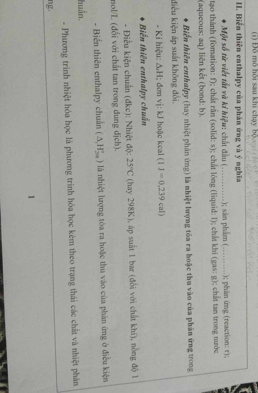 Đô mô hồi sau khi chạy bộ. 
_ 
II. Biến thiên enthalpy của phản ứng và ý nghĩa 
Một số từ viết tắt và kí hiệu: chất đầu (_ ); sản phẩm (_ .); phản ứng (reaction: r); 
tạo thành (fomation: f); chất rắn (solid: s); chất lỏng (liquid: l); chất khí (gas: g); chất tan trong nước 
(aqueous: aq) liên kết (bond: b). 
Biến thiên enthalpy (hay nhiệt phản ứng) là nhiệt lượng tỏa ra hoặc thu vào của phản ứng trong 
điều kiện áp suất không đổi. 
- Kí hiệu: △ _rH; đơn vị: kJ hoặc kcal (1J=0,239cal)
Biến thiên enthalpy chuẩn 
- Điều kiện chuẩn (đkc): Nhiệt độ: 25°C (hay 298K), áp suất 1 bar (đối với chất khí), nồng độ 1 
mol/L (đối với chất tan trong dung dịch). 
- Biến thiên enthalpy chuẩn (△ _rH_(298)°) là nhiệt lượng tỏa ra hoặc thu vào của phản ứng ở điều kiện 
huần. 
- Phương trình nhiệt hóa học là phương trình hóa học kèm theo trạng thái các chất và nhiệt phản 
ng. 
1