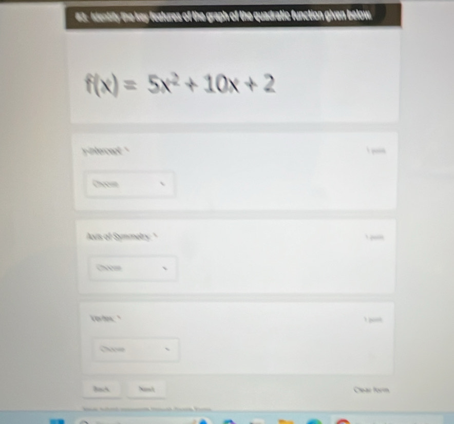 63: Identity the key features of the graph of the quadratic function given below.
f(x)=5x^2+10x+2
intercept . "
Cheoum
Avis of Symmetry: "
Chssa
Vertew."
1 pont
、
Back Nawt Clear forín