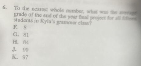 To the nearest whole number, what was the averade
grade of the end of the year final project for all fifteed 
students in Kyla's grammar class?
F. 8
G. 81
H. 84
J. 90
K. 97