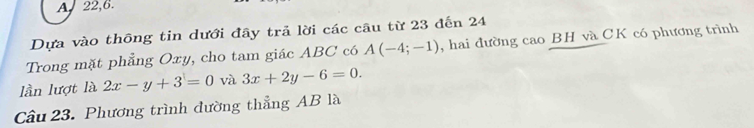 22,6. 
Dựa vào thông tin dưới đây trả lời các câu từ 23 đến 24
Trong mặt phẳng Oxy, cho tam giác ABC có A(-4;-1) , hai đường cao BH và CK có phương trình 
lần lượt là 2x-y+3=0 và 3x+2y-6=0. 
Câu 23. Phương trình đường thẳng AB là