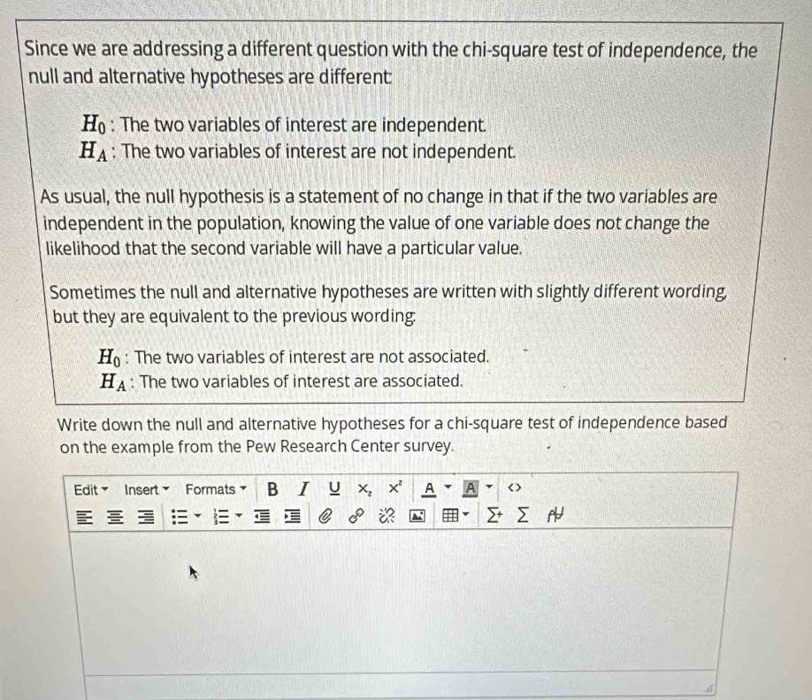 Since we are addressing a different question with the chi-square test of independence, the 
null and alternative hypotheses are different:
H_0 : The two variables of interest are independent.
H_A : The two variables of interest are not independent. 
As usual, the null hypothesis is a statement of no change in that if the two variables are 
independent in the population, knowing the value of one variable does not change the 
likelihood that the second variable will have a particular value. 
Sometimes the null and alternative hypotheses are written with slightly different wording, 
but they are equivalent to the previous wording:
H_0 : The two variables of interest are not associated.
H_A : The two variables of interest are associated. 
Write down the null and alternative hypotheses for a chi-square test of independence based 
on the example from the Pew Research Center survey. 
Edit Insert Formats B I U X^2 A
0°