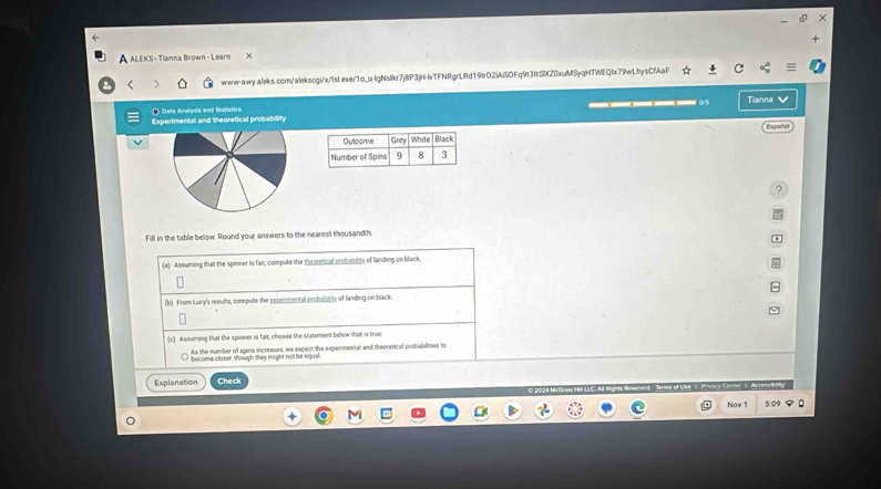 A ALEKS - Tianna Brown - Learn X 
www-awy.aleks.com/alekscgi/x/IsL.exe/1o_u-lgNslkr7jBP3jH-vTFNRgrLRd19IrO2iAiSOFq9t3ItSlXZ0xuMSyqHTWEQfx79wLhysCfAaF 
● Deta Analysis and Statistics 
Experimental and theoretical probability ____ Tianna v 
Español 
Fill in the table below. Round your answers to the nearest thousandth. 
(a) Assuming that the spinner is fair, compute the theorstical probablly of landing on black 
(b) From Lucy's results, compute the experimental probabity of landing on black. 
(c) Assuming that the spinner is fair, choose the statement below that is true 
As the number of spins increases, we expect the experimental and theoretical probabilities to 
become closer, though they might not be equal. 
Explanation Check 
Nov 1 5.0