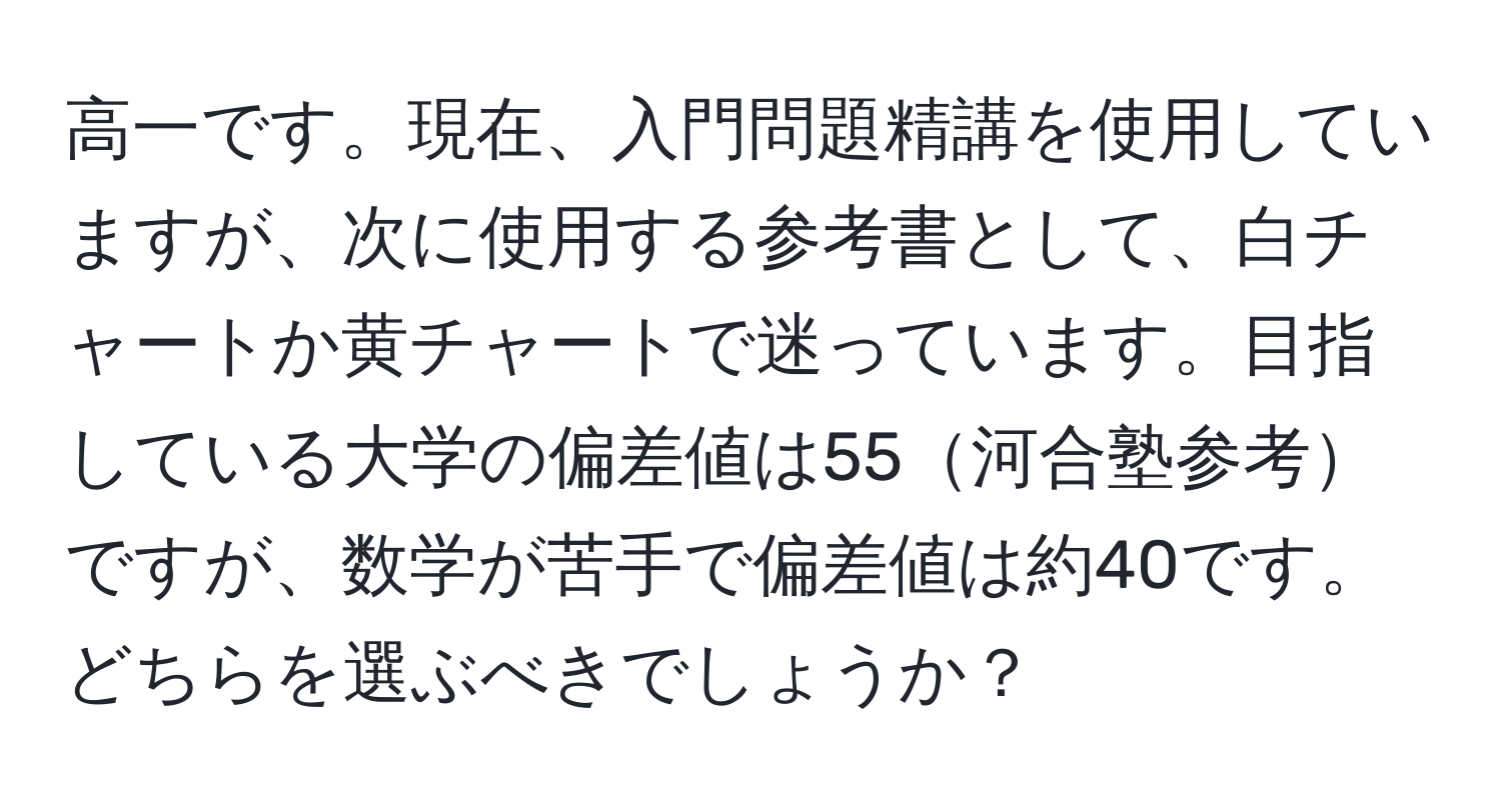 高一です。現在、入門問題精講を使用していますが、次に使用する参考書として、白チャートか黄チャートで迷っています。目指している大学の偏差値は55河合塾参考ですが、数学が苦手で偏差値は約40です。どちらを選ぶべきでしょうか？