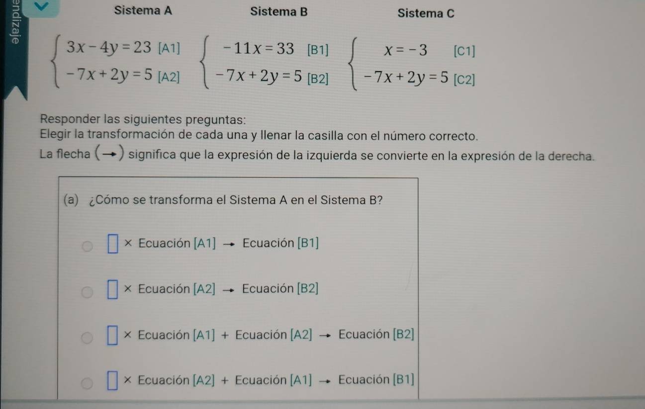 Sistema A Sistema B Sistema C
beginarrayl 3x-4y=23[A1] -7x+2y=5[A2]endarray. beginarrayl -11x=33[B1] -7x+2y=5[B2]endarray. beginarrayl x=-3[c1] -7x+2y=5[c2]endarray.
Responder las siguientes preguntas:
Elegir la transformación de cada una y llenar la casilla con el número correcto.
La flecha (→) significa que la expresión de la izquierda se convierte en la expresión de la derecha.
(a) ¿Cómo se transforma el Sistema A en el Sistema B?
□ × Ecuación [A1] Ecuación [B1]
□ × Ecuación [A2] Ecuación [B2]
□ * Ecuación [A1] + Ecuación [A2] → Ecuación | B2
× Ecuación [A2] x Ecuación [A1] Ecuación [B1]