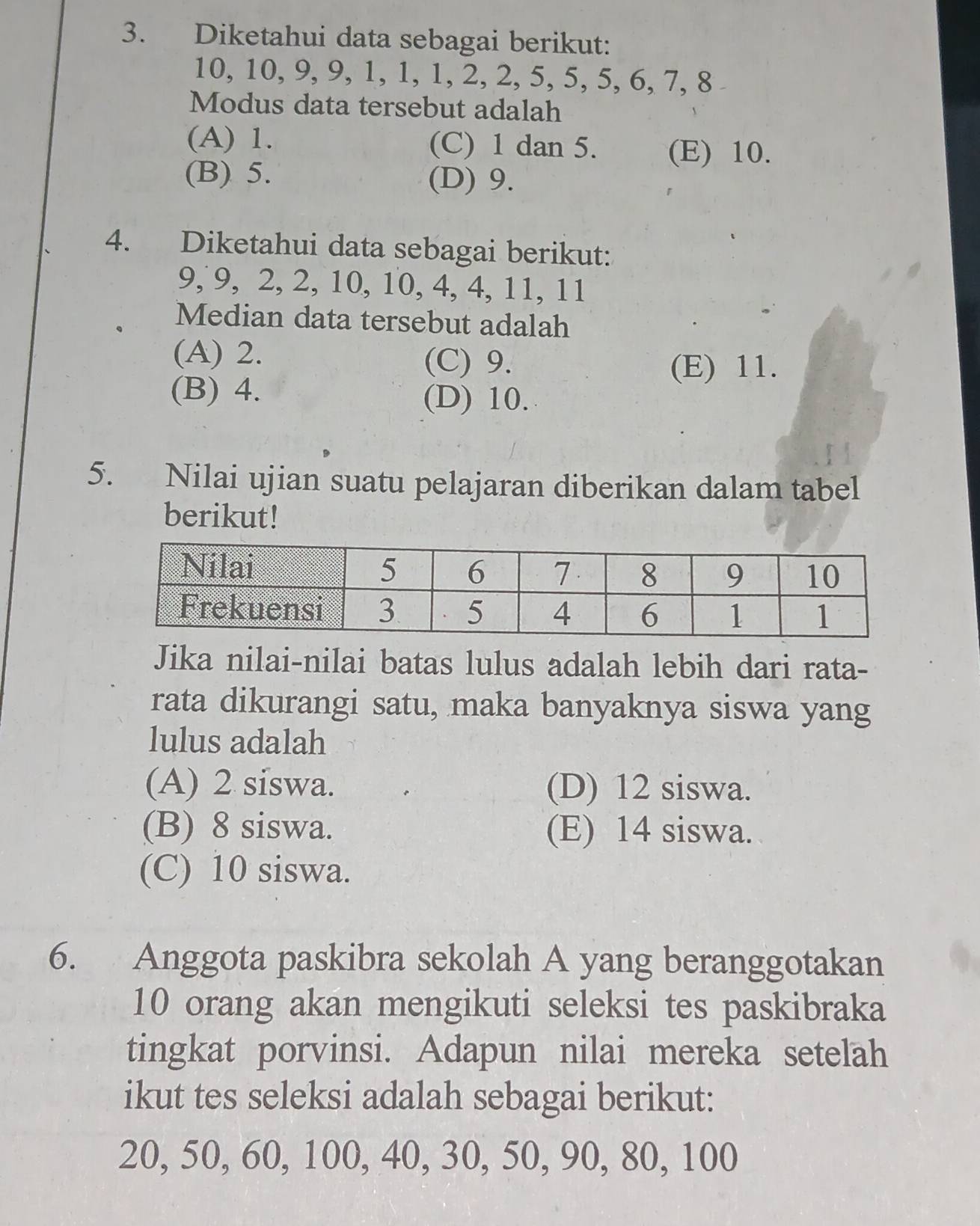 Diketahui data sebagai berikut:
10, 10, 9, 9, 1, 1, 1, 2, 2, 5, 5, 5, 6, 7, 8
Modus data tersebut adalah
(A) 1. (C) 1 dan 5. (E) 10.
(B) 5. (D) 9.
4. Diketahui data sebagai berikut:
9, 9, 2, 2, 10, 10, 4, 4, 11, 11
Median data tersebut adalah
(A) 2. (C) 9.
(E) 11.
(B) 4. (D) 10.
5. Nilai ujian suatu pelajaran diberikan dalam tabel
berikut!
Jika nilai-nilai batas lulus adalah lebih dari rata-
rata dikurangi satu, maka banyaknya siswa yang
lulus adalah
(A) 2 siswa. (D) 12 siswa.
(B) 8 siswa. (E) 14 siswa.
(C) 10 siswa.
6. Anggota paskibra sekolah A yang beranggotakan
10 orang akan mengikuti seleksi tes paskibraka
tingkat porvinsi. Adapun nilai mereka setelah
ikut tes seleksi adalah sebagai berikut:
20, 50, 60, 100, 40, 30, 50, 90, 80, 100