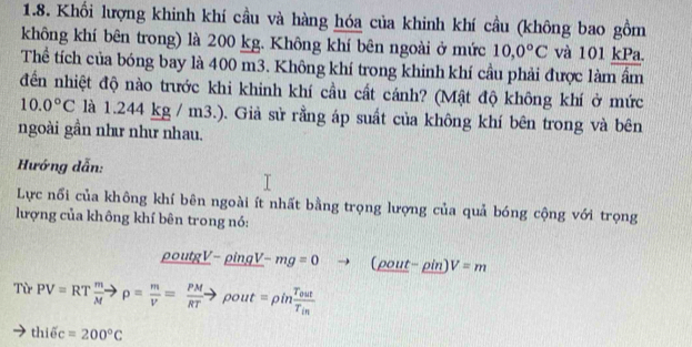 Khối lượng khinh khí cầu và hàng hóa của khinh khí cầu (không bao gồm 
không khí bên trong) là 200 kg. Không khí bên ngoài ở mức 10,0°C và 101 kPa. 
Thể tích của bóng bay là 400 m3. Không khí trong khinh khí cầu phải được làm ẩm 
đến nhiệt độ nào trước khi khinh khí cầu cất cánh? (Mật độ không khí ở mức
10.0°C là 1.2 44K kg / m3.). Giả sử rằng áp suất của không khí bên trong và bên 
ngoài gần như như nhau. 
Hướng dẫn: 
Lực nổi của không khí bên ngoài ít nhất bằng trọng lượng của quả bóng cộng với trọng 
lượng của không khí bên trong nó:
_ rho outgV-_ rho ingV-mg=0to (rho out-rho in)V=m
Từ PV=RT m/M to rho = m/V = PM/RT to rho out=rho infrac T_0utT_in
thidelta c=200°C