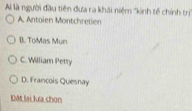 Ai là người đầu tiên đưa ra khải niệm ''kinh tế chính trị''
A. Antoïen Montchretien
B. ToMas Mun
C. William Petty
D. Francois Quesnay
Đặt lại lưa chon