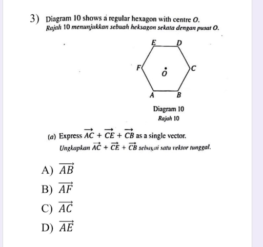 Diagram 10 shows a regular hexagon with centre O.
Rajah 10 menunjukkan sebuah heksagon sekata dengan pusat O.
Diagram 10
Rajah 10
(a) Express vector AC+vector CE+vector CB as a single vector.
Ungkapkan vector AC+vector CE+vector CB sebagai satu vektor tunggal.
A) vector AB
B) vector AF
C) vector AC
D) vector AE