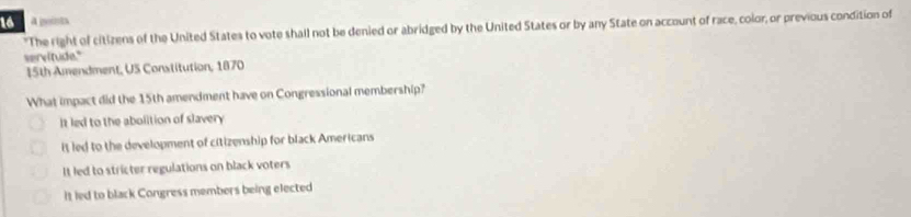 a geints
"The right of citizens of the United States to vote shall not be denied or abridged by the United States or by any State on account of race, color, or previous condition of
servitude."
15th Amendment, US Constitution, 1870
What impact did the 15th amendment have on Congressional membership?
It led to the abolition of slavery
it led to the development of citizenship for black Americans
It led to stricter regulations on black voters
It led to black Congress members being elected