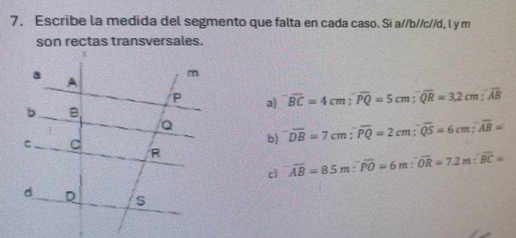 Escribe la medida del segmento que falta en cada caso. Si a//b//c//d, l y m
son rectas transversales.
a overline BC=4cm; overline PQ=5cm; overline QR=3.2cm; overline AB
b) overline DB=7cm; overline PQ=2cm; overline QS=6cm; overline AB=
cì overline AB=8.5m:^-overline PO=6m:^-overline OR=7.2m:^-overline BC=