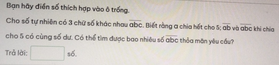 Bạn hãy điền số thích hợp vào ô trống. 
Cho số tự nhiên có 3 chữ số khác nhau overline abc. Biết rằng a chia hết cho 5; overline ab và overline abc khi chia 
cho 5 có cùng số dư. Có thể tìm được bao nhiêu số overline abc thỏa mãn yêu cầu? 
Trả lời: □ shat o.