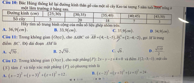 Bác Hùng thông kê lại đường kính thân gồ của một số cây Keo tai tượng 5 năm tuổi được trông ở
một lâm trường ở
A. 36,9(cm). B. 33,9(cm). C. 35,9(cm). D. 34,9(cm).
Câu 11: Trong không gian (Oxyz) , cho △ ABC có vector AB=(4;-1;-5),vector BC=(2;-4;-2) , gọi M là trung
điểm BC . Độ dài đoạn AM là
A. sqrt(70). B. 2sqrt(70). C. sqrt(6). D .  sqrt(110)/2 .
Câu 12: Trong không gian (Oxyz) , cho mặt phẳng(P): 2x-y-z+4=0 và điểm I(2;-3;-1); mặt cầu
(S) tâm / và tiếp xúc mặt phẳng (P) có phương trình là
A. (x-2)^2+(y+3)^2+(z+1)^2=12. B. (x-2)^2+(y+3)^2+(z+1)^2=24.
42/15