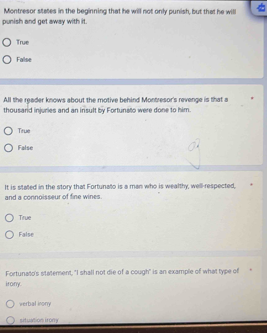 Montresor states in the beginning that he will not only punish, but that he will
punish and get away with it.
True
False
All the reader knows about the motive behind Montresor's revenge is that a
thousand injuries and an insult by Fortunato were done to him.
True
False
It is stated in the story that Fortunato is a man who is wealthy, well-respected,
and a connoisseur of fine wines.
True
False
Fortunato's statement, "I shall not die of a cough" is an example of what type of
irony.
verbal irony
situation irony