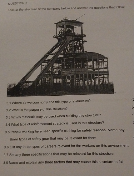 Look at the structure of the company below and answer the questions that follow. 
3.1 Where do we commonly find this type of a structure? (2 
3.2 What is the purpose of this structure? (7 
3.3 Which materials may be used when building this structure? 
3.4 What type of reinforcement strategy is used in this structure? 
3.5 People working here need specific clothing for safety reasons. Name any 
three types of safety gear that may be relevant for them. 
3.6 List any three types of careers relevant for the workers on this environment. 
3.7 Set any three specifications that may be relevant for this structure. 
3.8 Name and explain any three factors that may cause this structure to fail.