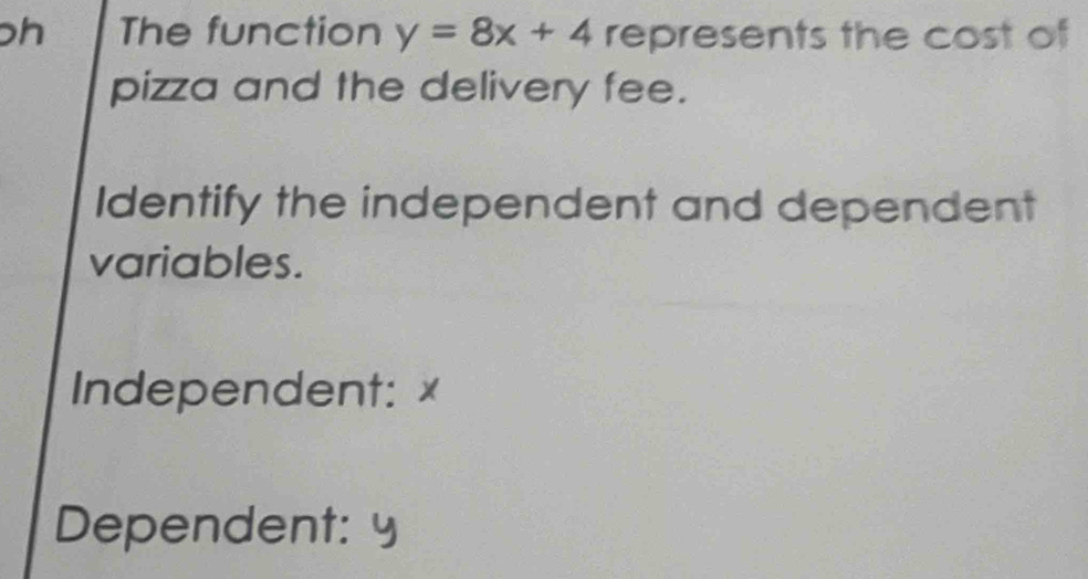 ph The function y=8x+4 represents the cost of 
pizza and the delivery fee. 
Identify the independent and dependent 
variables. 
Independent: x
Dependent: