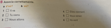 Associa correttamente. 
a d'où? b où? 
1 □ Il va Elles viennent 
4 □
2 □ Tu viens Vous venez 
5 □
3 □ Nous allons 6 □ Ils vont