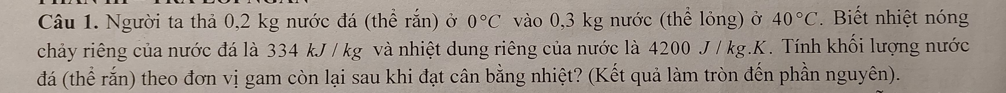 Người ta thả 0,2 kg nước đá (thể rắn) ở 0°C vào 0,3 kg nước (thể lỏng) ở 40°C. Biết nhiệt nóng 
chảy riêng của nước đá là 334 kJ / kg và nhiệt dung riêng của nước là 4200 J /kg.K. Tính khối lượng nước 
đá (thể rắn) theo đơn vị gam còn lại sau khi đạt cân bằng nhiệt? (Kết quả làm tròn đến phần nguyên).